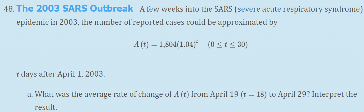 48. The 2003 SARS Outbreak A few weeks into the SARS (severe acute respiratory syndrome)
epidemic in 2003, the number of reported cases could be approximated by
A (t) = 1,804(1.04)* (0<t< 30)
t days after April 1, 2003.
a. What was the average rate of change of A (t) from April 19 (t = 18) to April 29? Interpret the
result.
