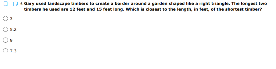 6. Gary used landscape timbers to create a border around a garden shaped like a right triangle. The longest two
timbers he used are 12 feet and 15 feet long. Which is closest to the length, in feet, of the shortest timber?
5.2
7.3
3.
