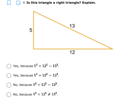 4. Is this triangle a right triangle? Explain.
13
5
12
Yes, because 5 + 122 = 132.
Yes, because 5 + 132 = 122.
No, because 52 + 12 = 132.
No, because 52 + 122 + 132.
