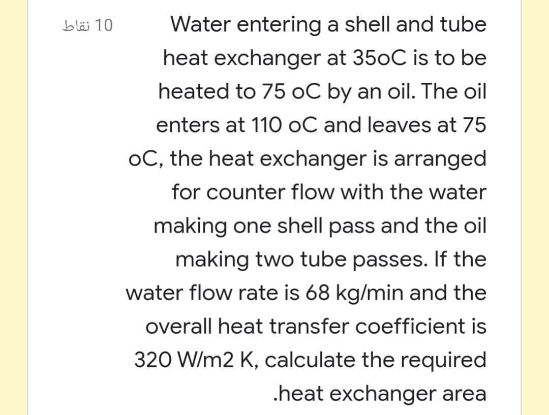 10 نقاط
Water entering a shell and tube
heat exchanger at 350C is to be
heated to 75 oC by an oil. The oil
enters at 110 oC and leaves at 75
oC, the heat exchanger is arranged
for counter flow with the water
making one shell pass and the oil
making two tube passes. If the
water flow rate is 68 kg/min and the
overall heat transfer coefficient is
320 W/m2 K, calculate the required
.heat exchanger area
