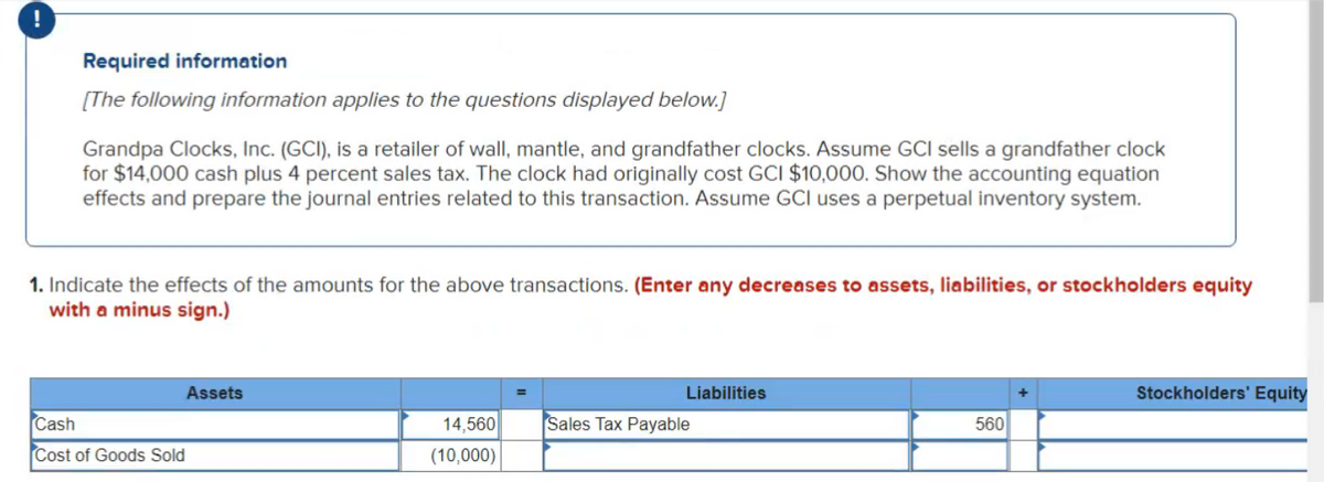 Required information
[The following information applies to the questions displayed below.]
Grandpa Clocks, Inc. (GCI), is a retailer of wall, mantle, and grandfather clocks. Assume GCI sells a grandfather clock
for $14,000 cash plus 4 percent sales tax. The clock had originally cost GCI $10,000. Show the accounting equation
effects and prepare the journal entries related to this transaction. Assume GCI uses a perpetual inventory system.
1. Indicate the effects of the amounts for the above transactions. (Enter any decreases to assets, liabilities, or stockholders equity
with a minus sign.)
Assets
Liabilities
Stockholders' Equity
Cash
14,560
Sales Tax Payable
560
Cost of Goods Sold
(10,000)
