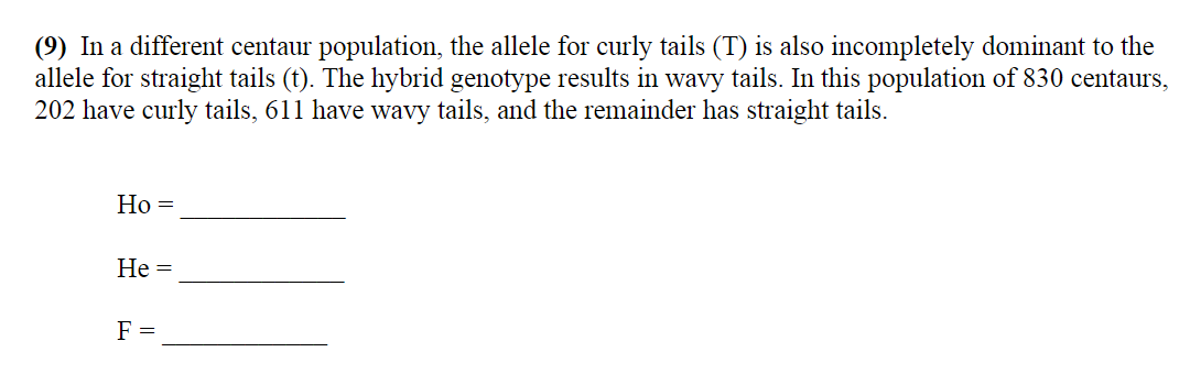 (9) In a different centaur population, the allele for curly tails (T) is also incompletely dominant to the
allele for straight tails (t). The hybrid genotype results in wavy tails. In this population of 830 centaurs,
202 have curly tails, 611 have wavy tails, and the remainder has straight tails.
Но —
Не —
F =
