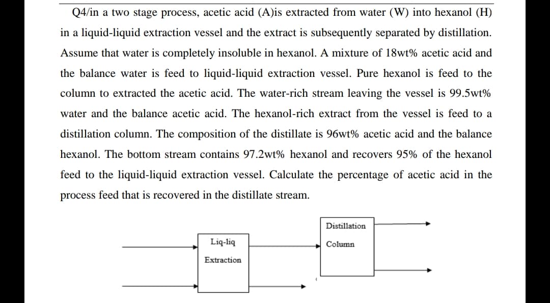 Q4/in a two stage process, acetic acid (A)is extracted from water (W) into hexanol (H)
in a liquid-liquid extraction vessel and the extract is subsequently separated by distillation.
Assume that water is completely insoluble in hexanol. A mixture of 18wt% acetic acid and
the balance water is feed to liquid-liquid extraction vessel. Pure hexanol is feed to the
column to extracted the acetic acid. The water-rich stream leaving the vessel is 99.5wt%
water and the balance acetic acid. The hexanol-rich extract from the vessel is feed to a
distillation column. The composition of the distillate is 96wt% acetic acid and the balance
hexanol. The bottom stream contains 97.2wt% hexanol and recovers 95% of the hexanol
feed to the liquid-liquid extraction vessel. Calculate the percentage of acetic acid in the
process feed that is recovered in the distillate stream.
Distillation
Liq-liq
Column
Extraction
