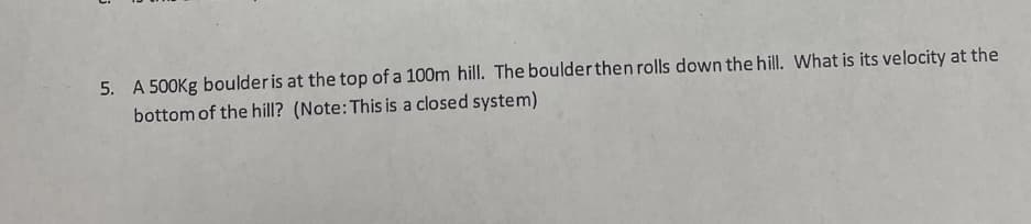 5. A 500Kg boulder is at the top of a 100m hill. The boulderthen rolls down the hill. What is its velocity at the
bottom of the hill? (Note: This is a closed system)
