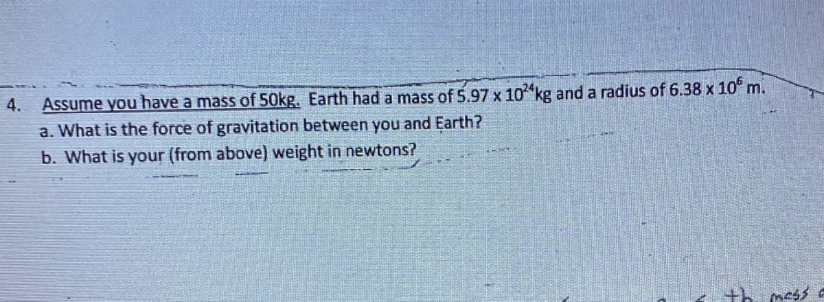Assume you have a mass of 50kg. Earth had a mass of 5.97 x 10 kg and a radius of 6.38 x 10° m.
a. What is the force of gravitation between you and Earth?
b. What is your (from above) weight in newtons?
4.
