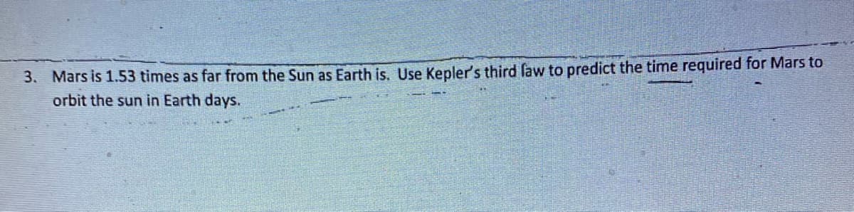 3. Mars is 1.53 times as far from the Sun as Earth is. Use Kepler's third faw to predict the time required for Mars to
orbit the sun in Earth days.
