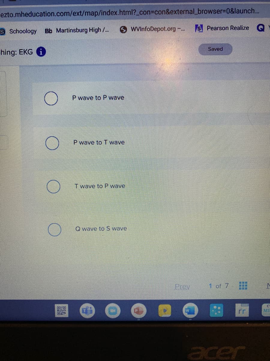 ezto.mheducation.com/ext/map/index.html?_con3con&external_browser%3D0&launch...
S Schoology
Bb Martinsburg High /...
WVInfoDepot.org . S Pearson Realize
Saved
hing: EKG G
P wave toP wave
P wave toT wave
T wave to P wave
Q wave to S wave
Prev
1 of 7
rr
ME
acer
