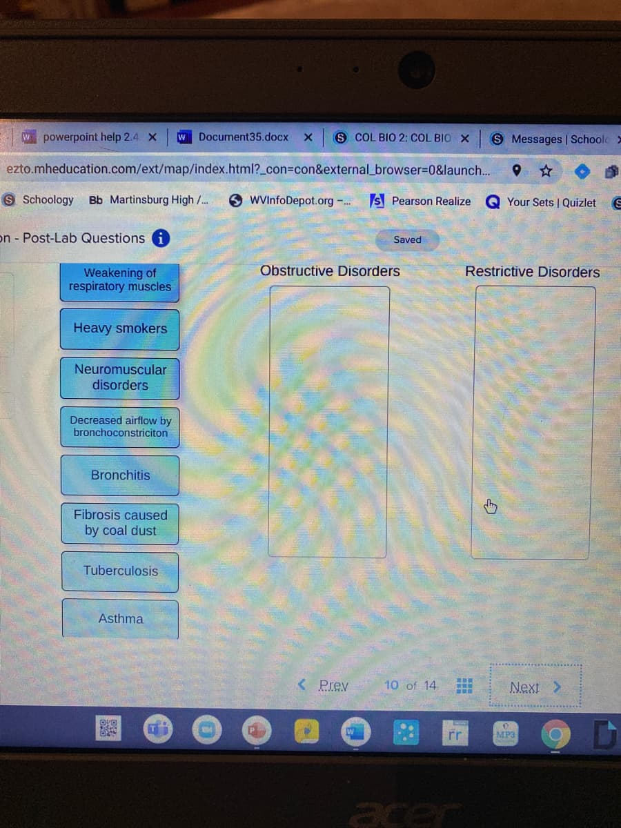 W powerpoint help 2.4 x
W Document35.docx
S COL BIO 2: COL BIO X
S Messages | Schoole>
ezto.mheducation.com/ext/map/index.html?_con%3con&external_browser%3D0&launch...
S Schoology Bb Martinsburg High /..
O WVInfoDepot.org -..
S Pearson Realize
Q Your Sets | Quizlet
on Post-Lab Questions
Saved
Obstructive Disorders
Restrictive Disorders
Weakening of
respiratory muscles
Heavy smokers
Neuromuscular
disorders
Decreased airflow by
bronchoconstriciton
Bronchitis
Fibrosis caused
by coal dust
Tuberculosis
Asthma
< Prev
10 of 14
Next >
rr
MP3
acer
