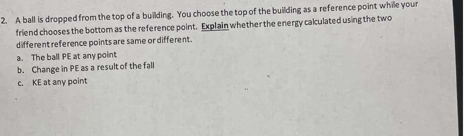 2. A ball is dropped from the top of a building. You choose the top of the building as a reference point while your
friend chooses the bottom as the reference point. Explain whether the energy calculated using the two
different reference points are same or different.
a. The ball PE at any point
b. Change in PE as a result of the fall
KE at any point
C.
