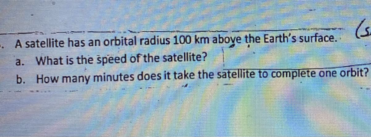 . A satellite has an orbital radius 100 km above the Earth's surface.
a. What is the speed of the satellite?
b. How many minutes does it take the satellite to complete one orbit?
