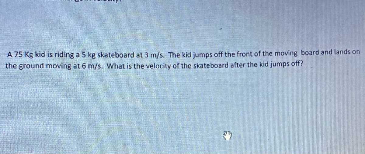 A 75 Kg kid is riding a 5 kg skateboard at 3 m/s. The kid jumps off the front of the moving board and lands on
the ground moving at 6 m/s. What is the velocity of the skateboard after the kid jumps off?
