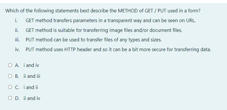 Which of the following statements best describe the METHOD of GET / PUT used in a form?
i.
GET method transfers parameters in a transparent way and can be seen on URL.
ii.
GET method is suitable for transferring image files and/or document files.
iii. PUT method can be used to transfer files of any types and sizes.
iv. PUT method uses HTTP header and so it can be a bit more secure for transferring data.
O A. i and iv
O B. ii and ii
O C. i and ii
O D. ii and iv

