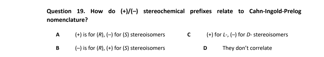Question 19. How do (+)/(-) stereochemical prefixes relate to Cahn-lIngold-Prelog
nomenclature?
А
(+) is for (R), (–) for (S) stereoisomers
(+) for L-, (-) for D- stereoisomers
(-) is for (R), (+) for (S) stereoisomers
They don't correlate
