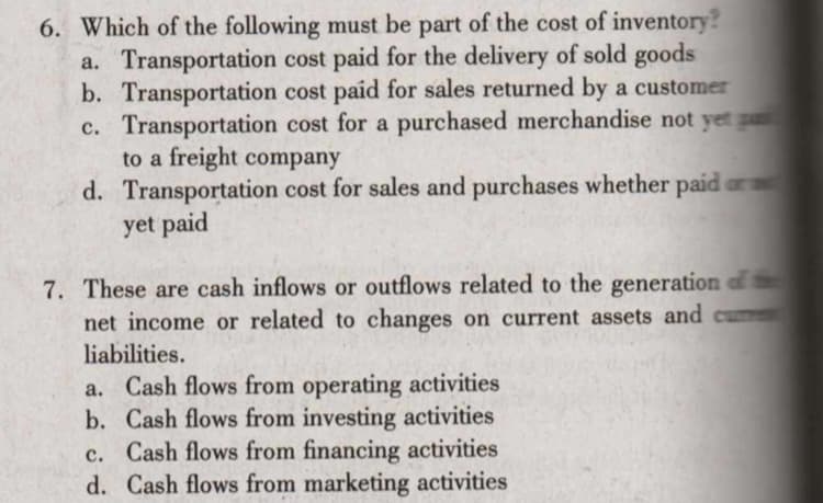 6. Which of the following must be part of the cost of inventory?
a. Transportation cost paid for the delivery of sold goods
b. Transportation cost paid for sales returned by a customer
c. Transportation cost for a purchased merchandise not yet p
to a freight company
d. Transportation cost for sales and purchases whether paid ar
yet paid
7. These are cash inflows or outflows related to the generation of
net income or related to changes on current assets and cumet
liabilities.
a. Cash flows from operating activities
b. Cash flows from investing activities
c. Cash flows from financing activities
d. Cash flows from marketing activities
