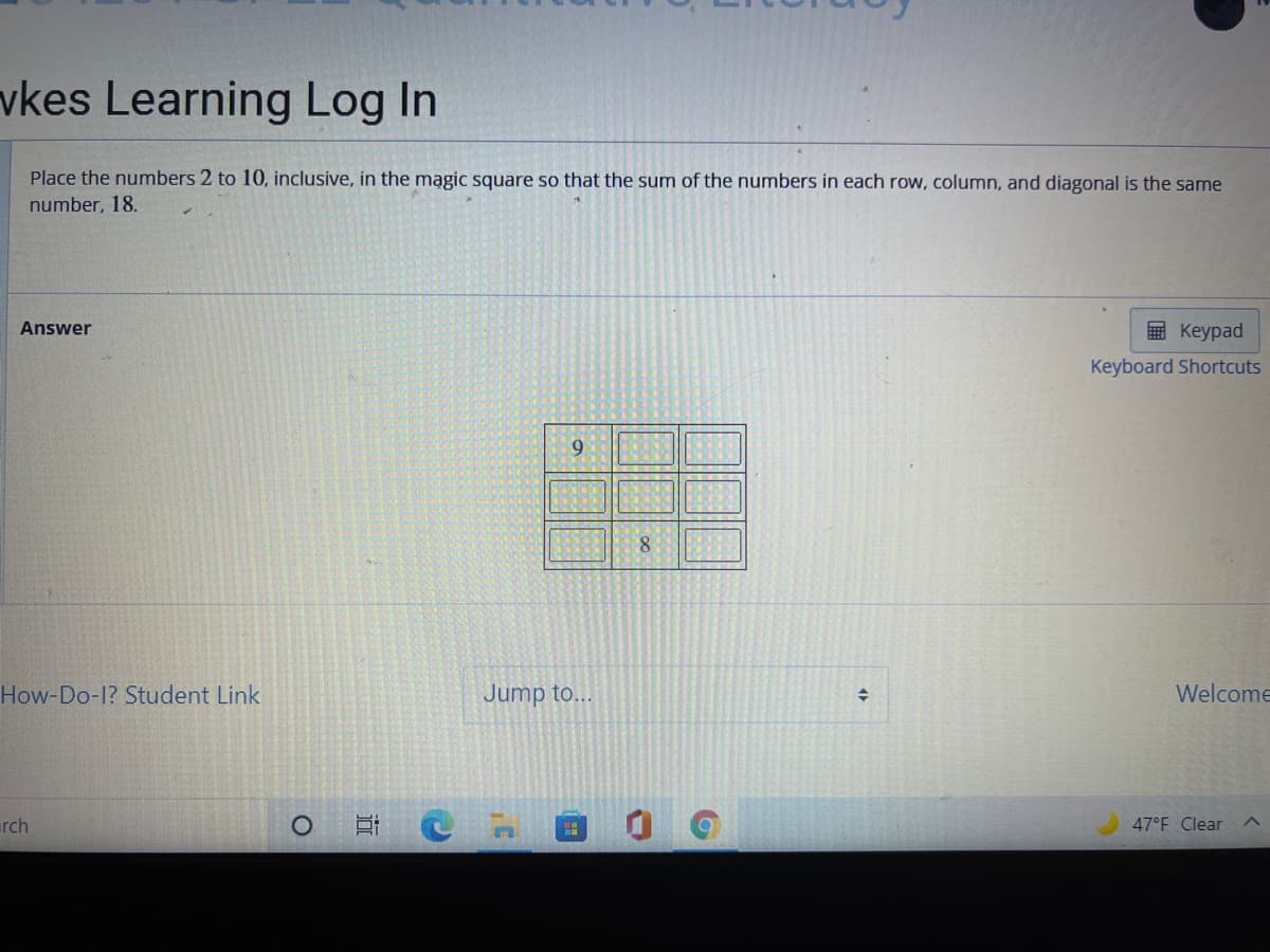 vkes Learning Log In
Place the numbers 2 to 10, inclusive, in the mągic square so that the sum of the numbers in each row, column, and diagonal is the same
number, 18.
Answer
E Keypad
Keyboard Shortcuts
9.
8.
How-Do-1? Student Link
Jump to...
Welcome
rch
47°F Clear
