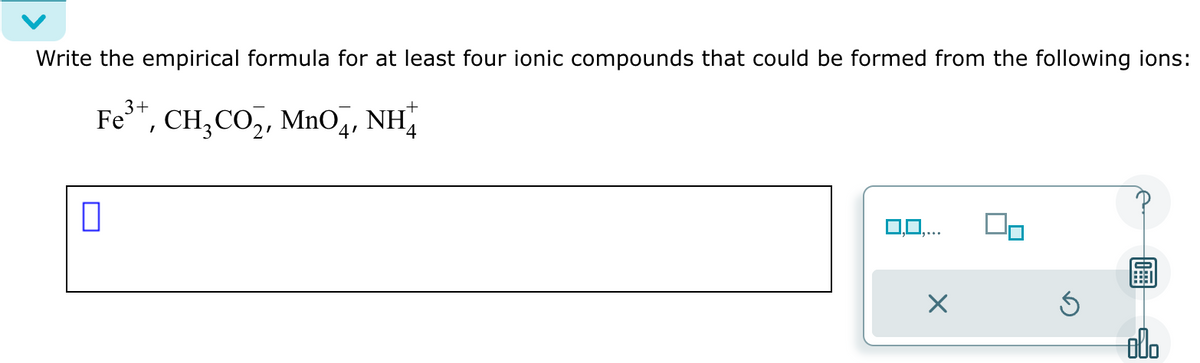 Write the empirical formula for at least four ionic compounds that could be formed from the following ions:
3+
Fe³™, CH₂CO₂, MnO4, NH
4
0
0,0,.
X
Ś
00.