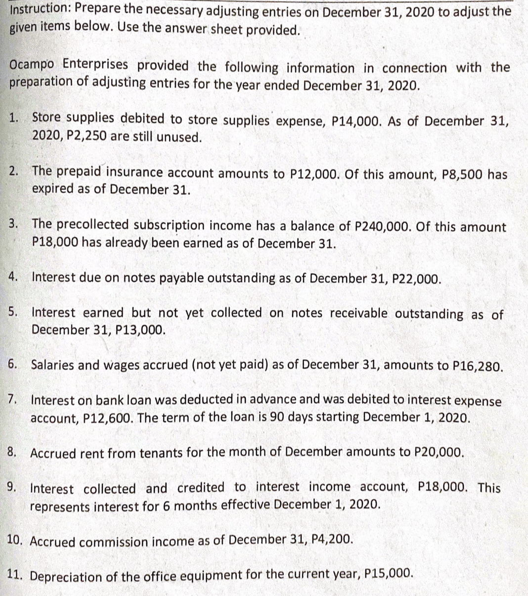 Instruction: Prepare the necessary adjusting entries on December 31, 2020 to adjust the
given items below. Use the answer sheet provided.
Ocampo Enterprises provided the following information in connection with the
preparation of adjusting entries for the year ended December 31, 2020.
Store supplies debited to store supplies expense, P14,000. As of December 31,
2020, P2,250 are still unused.
1.
2. The prepaid insurance account amounts to P12,000. Of this amount, P8,500 has
expired as of December 31.
3. The precollected subscription income has a balance of P240,000. Of this amount
P18,000 has already been earned as of December 31.
4.
Interest due on notes payable outstanding as of December 31, P22,000.
Interest earned but not yet collected on notes receivable outstanding as of
December 31, P13,000.
5.
6.
Salaries and wages accrued (not yet paid) as of December 31, amounts to P16,280.
7.
Interest on bank loan was deducted in advance and was debited to interest expense
account, P12,600. The term of the loan is 90 days starting December 1, 2020.
8. Accrued rent from tenants for the month of December amounts to P20,000.
9. Interest collected and credited to interest income account, P18,000. This
represents interest for 6 months effective December 1, 2020.
10. Accrued commission income as of December 31, P4,200.
11. Depreciation of the office equipment for the current year, P15,000.
