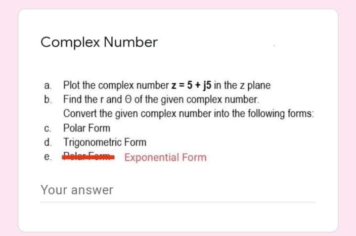 Complex Number
a. Plot the complex number z = 5 + j5 in the z plane
b. Find the r and O of the given complex number.
Convert the given complex number into the following forms:
C. Polar Form
d. Trigonometric Form
e. PeleFom Exponential Form
Your answer
