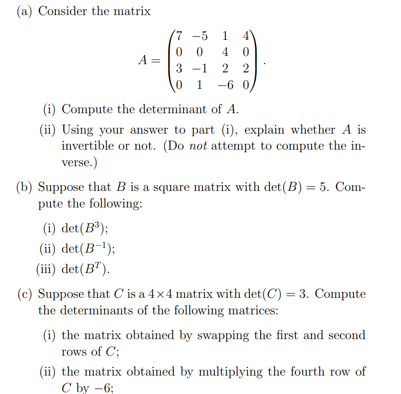 (a) Consider the matrix
7 -5
1
4
0 0
4
A =
3 -1
2
0 1
-6 0
(i) Compute the determinant of A.
(ii) Using your answer to part (i), explain whether A is
invertible or not. (Do not attempt to compute the in-
verse.)
5. Com-
(b) Suppose that B is a square matrix with det(B)
pute the following:
(i) det(B³);
(ii) det(B-!);
(iii) det(B").
(c) Suppose that C is a 4x4 matrix with det(C) = 3. Compute
the determinants of the following matrices:
(i) the matrix obtained by swapping the first and second
rows of C;
(ii) the matrix obtained by multiplying the fourth row of
С bу —6;
|
