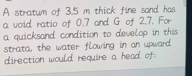 A stratum of 3,5 m thick fine sand has
a void ratio of 0.7 and G of 2.7. For
a quicksand condition to develop in this
strata, the water flowing in an upward
direction would require a head of: