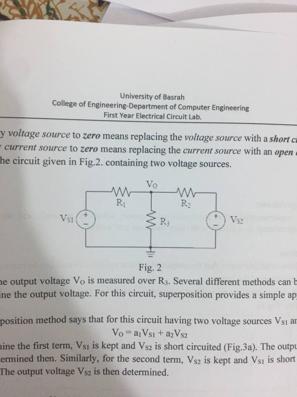 University of Basrah
College of Engineering-Department of Computer Engineering
First Year Electrical Circuit Lab.
y voltage source to zero means replacing the voltage source with a short c
- current source to zero means replacing the current source with an open
he circuit given in Fig.2. containing two voltage sources.
Vo
R1
R2
0 en Vs1
R3
Vs2
Fig. 2
he output voltage Vo is measured over R3. Several different methods can b
ine the output voltage. For this circuit, superposition provides a simple ap
position method says that for this circuit having two voltage sources Vs1 ar
Vo = a1Vsı + a2Vs2
nine the first term, Vs1 is kept and Vs2 is short circuited (Fig.3a). The outpu
cermined then. Similarly, for the second term, Vs2 is kept and Vsi is short
The output voltage Vs2 is then determined.
