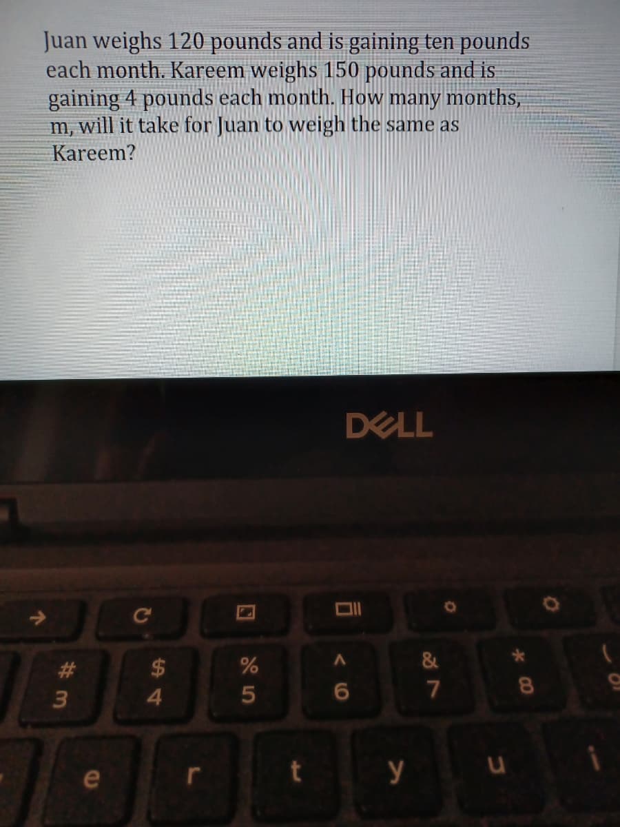 Juan weighs 120 pounds and is gaining ten pounds
each month. Kareem weighs 150 pounds and is
gaining 4 pounds each month. How many months,
m, will it take for Juan to weigh the same as
Kareem?
DELL
C
#3
24
&
3
4.
7
e
y
CO
