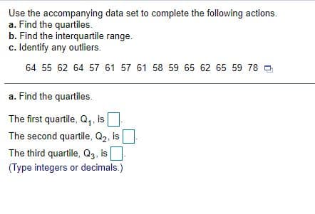 Use the accompanying data set to complete the following actions.
a. Find the quartiles.
b. Find the interquartile range.
c. Identify any outliers.
64 55 62 64 57 61 57 61 58 59 65 62 65 59 78
a. Find the quartiles.
The first quartile, Q,, is
The second quartile, Q2, is
The third quartile, Q3, is
(Type integers or decimals.)
