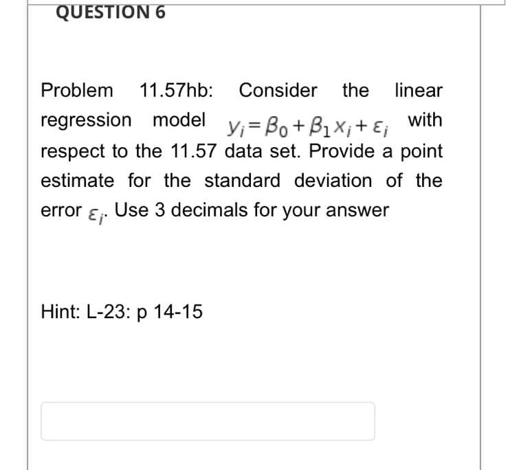 QUESTION 6
Problem
11.57hb: Consider the
linear
regression model
with
Y;=Bo+ B1X;+ Ej
respect to the 11.57 data set. Provide a point
estimate for the standard deviation of the
error ɛ. Use 3 decimals for your answer
Hint: L-23: p 14-15
