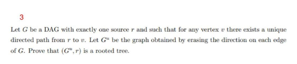 3.
Let G be a DAG with exactly one sourcer and such that for any vertex v there exists a unique
directed path from r to v. Let G" be the graph obtained by erasing the direction on each edge
of G. Prove that (G",r) is a rooted tree.
