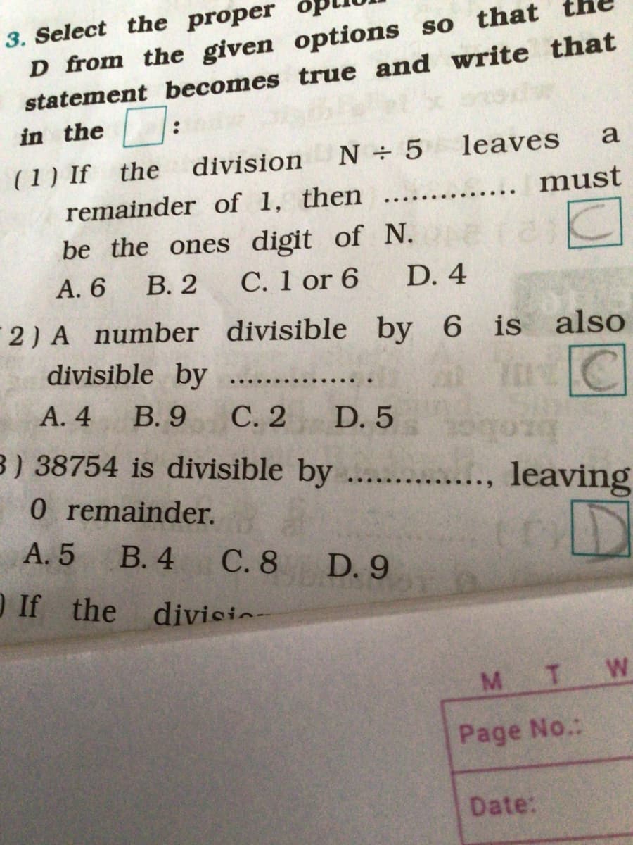 D from the given options so that
statement becomes true and write that
in the :
3. Select the proper
division
N 5
leaves
a
(1) If the
must
remainder of 1, then
be the ones digit of N.
В. 2
С. 1 or 6
А. 6
D. 4
2) A number divisible by 6 is also
divisible by
А. 4
В. 9
С.2
D. 5
B) 38754 is divisible by
leaving
...
O remainder.
А. 5
В. 4
С.8
D. 9
O If the
divisic-
M.
T.
Page No.:
Date:
