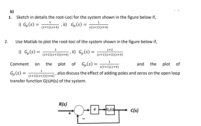 b)
1. Sketch in details the root-Loci for the system shown in the figure below if,
(s+1)(s+4) • i) Gp(s) = –
s(s+1)(s+4)
1
1
i) Gp(s) =
2.
Use Matlab to plot the root-loci of the system shown in the figure below if,
i) G,(s) = +2)(s+3)
s+2
ii) G„(s) =
(s+2)(s+3)(s+6) '
(s+1)(s+2)(s+4)
Comment
the plot
of Gp(s) =
and the plot of
on
s(s+1)(s+4)
1
Gp(s) =
, also discuss the effect of adding poles and zeros on the open loop
(s+2)(s+3)(s+6) '
transfer function G(s)H(s) of the system.
R(s)
KG,(s)
C(s)
