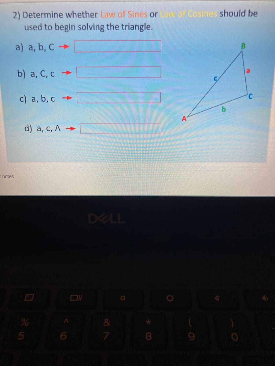 2) Determine whether Law of Sines or w of Cosines should be
used to begin solving the triangle.
a) a, b, C
b) a, C, c
c) a, b, c
°,
b.
A
d) a, с, А >
-notes
DELL
8
