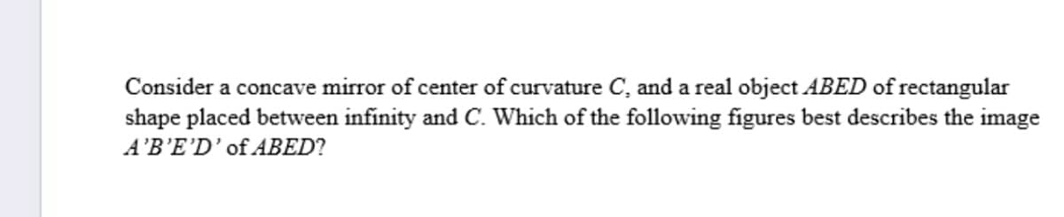 Consider a concave mirror of center of curvature C, and a real object ABED of rectangular
shape placed between infinity and C. Which of the following figures best describes the image
A'B'E'D'of ABED?
