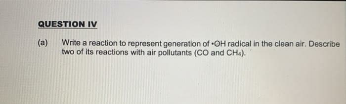 QUESTION IV
(a)
Write a reaction to represent generation of OH radical in the clean air. Describe
two of its reactions with air pollutants (CO and CH4).
