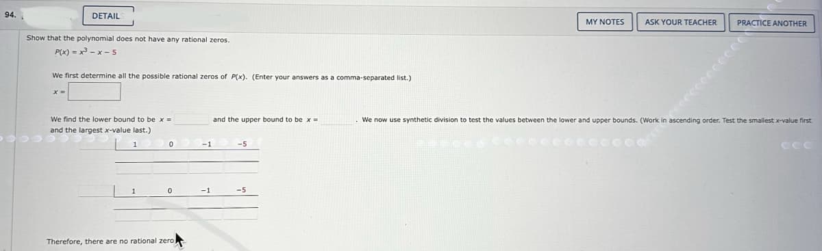 94.
DETAIL
Show that the polynomial does not have any rational zeros.
P(x)=x-x-5
We first determine all the possible rational zeros of P(x). (Enter your answers as a comma-separated list.)
We find the lower bound to be x =
and the largest x-value last.)
1
0
0
Therefore, there are no rational zero
-1
-1
and the upper bound to be x =
-5
-5
MY NOTES
ASK YOUR TEACHER
PRACTICE ANOTHER
We now use synthetic division to test the values between the lower and upper bounds. (Work in ascending order. Test the smallest x-value first
ССС