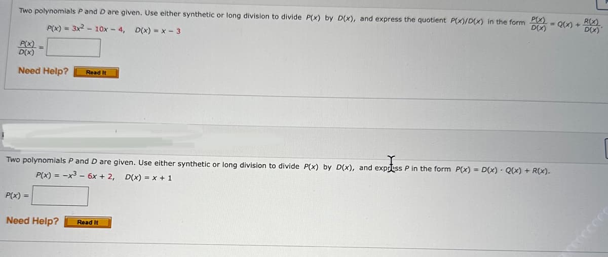 Two polynomials P and D are given. Use either synthetic or long division to divide P(x) by D(x), and express the quotient P(x)/D(x) in the form
P(x) = 3x² - 10x - 4, D(x) = x - 3
P(X) =
D(X)
Need Help?
Read It
P(x) =
Two polynomials P and D are given. Use either synthetic or long division to divide P(x) by D(x), and express P in the form P(x) = D(x) - Q(x) + R(x).
P(x) = -x³- 6x + 2, D(x) = x + 1
express
P(x)
D(X)
Need Help? Read It
R(X)
= Q(x) + D(x)