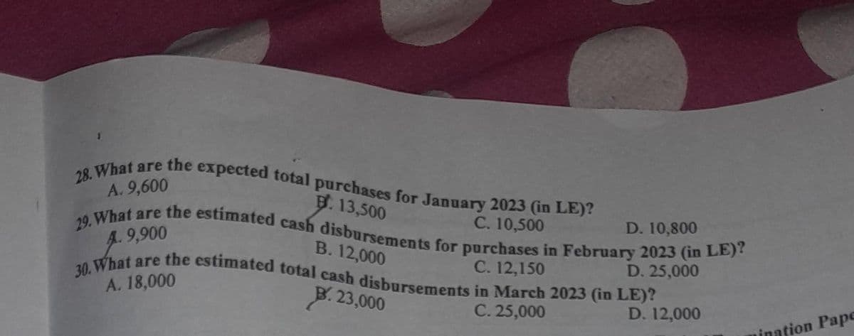 e expected total purchases for January 2023 (in LE)?
B. 13,500
C. 10,500
the
28. What are
A. 9,600
D. 10,800
29. What are the estimated cash disbursements for purchases in February 2023 (in LE)?
A. 9,900
B. 12,000
C. 12,150
D. 25,000
30. What are the estimated total cash disbursements in March 2023 (in LE)?
A. 18,000
B. 23,000
C. 25,000
D. 12,000
ination Pape
