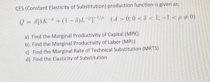 CES (Constant Elasticity of Substitution) production function is given as;
Q = A[8K P+(1-8)L-P]-
(A> 0; 0 < 8 < 1; -1 < p = 0)
a) Find the Marginal Productivity of Capital (MPK)
b) Find the Marginal Productivity of Labor (MPL)
c) Find the Marginal Rate of Technical Substitution (MRTS)
d) Find the Elasticity of Substitution