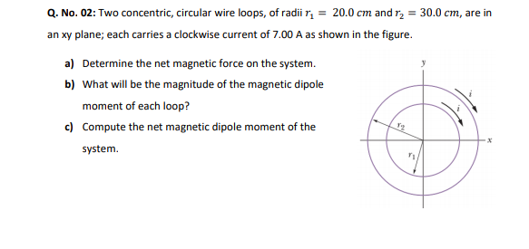 Q. No. 02: Two concentric, circular wire loops, of radii r, = 20.0 cm and r, = 30.0 cm, are in
an xy plane; each carries a clockwise current of 7.00 A as shown in the figure.
a) Determine the net magnetic force on the system.
b) What will be the magnitude of the magnetic dipole
moment of each loop?
c) Compute the net magnetic dipole moment of the
system.
