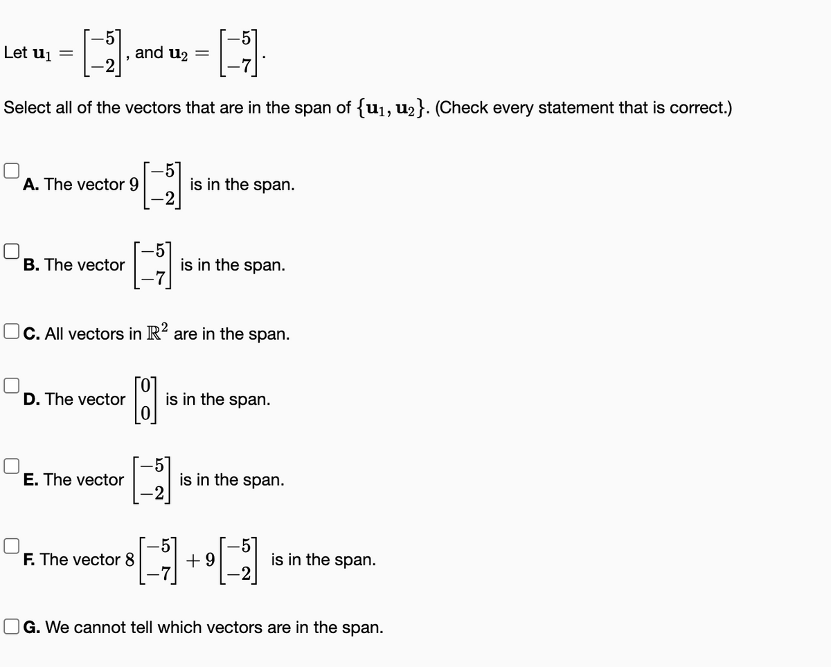 H
H
Select all of the vectors that are in the span of {u₁, u₂}. (Check every statement that is correct.)
Let u₁
=
A. The vector 9
B. The vector
D. The vector
and u₂
[]
OC. All vectors in R² are in the span.
E. The vector
F. The vector 8
-5
-5
is in the span.
-51
is in the span.
is in the span.
is in the span.
+9
[-]
is in the span.
G. We cannot tell which vectors are in the span.