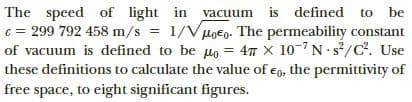 The speed of light in
c = 299 792 458 m/s 1/V
of vacuum is defined to be uo = 47 x 10-7 Ns/C. Use
these definitions to calculate the value of eo, the permittivity of
vacuum is defined to
HoEo. The permeability constant
%3D
free space, to eight significant figures.
