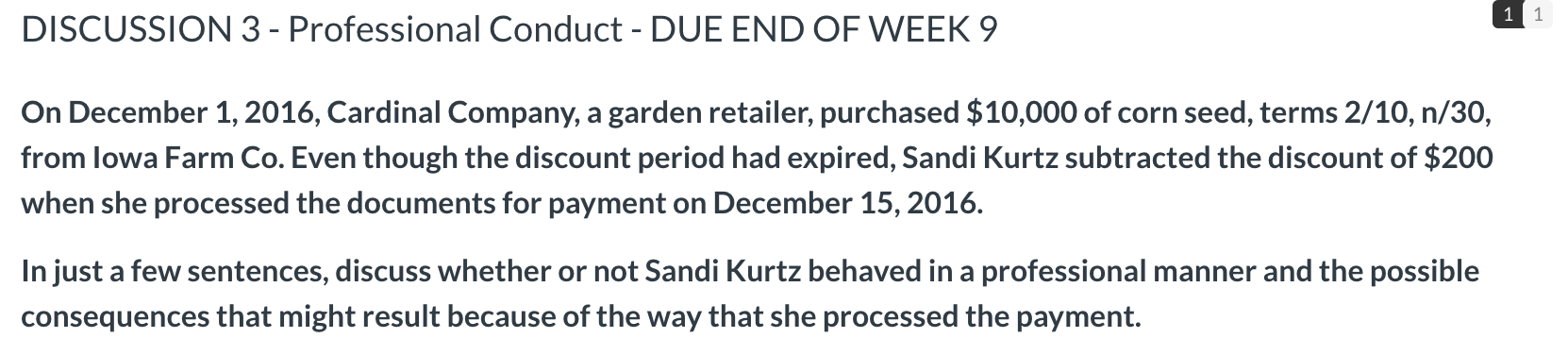 DISCUSSION 3 - Professional Conduct - DUE END OF WEEK 9
On December 1, 2016, Cardinal Company, a garden retailer, purchased $10,000 of corn seed, terms 2/10, n/30,
from lowa Farm Co. Even though the discount period had expired, Sandi Kurtz subtracted the discount of $200
when she processed the documents for payment on December 15, 2016.
In just a few sentences, discuss whether or not Sandi Kurtz behaved in a professional manner and the possible
consequences that might result because of the way that she processed the payment.
