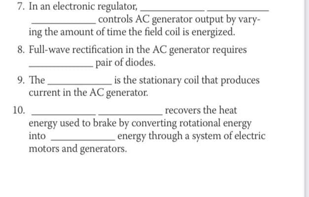 7. In an electronic regulator,
controls AC generator output by vary-
ing the amount of time the field coil is energized.
8. Full-wave rectification in the AC generator requires
pair of diodes.
9. The
is the stationary coil that produces
current in the AC generator.
recovers the heat
energy used to brake by converting rotational energy
energy through a system of electric
10.
into
motors and generators.
