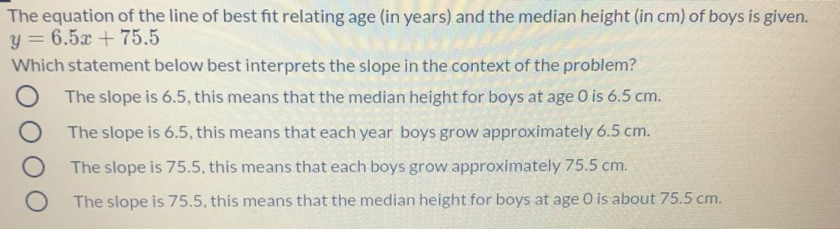 The equation of the line of best fit relating age (in years) and the median height (in cm) of boys is given.
y = 6.5x + 75.5
Which statement below best interprets the slope in the context of the problem?
The slope is 6.5, this means that the median height for boys at age 0 is 6.5 cm.
The slope is 6.5, this means that each year boys grow approximately 6.5 cm.
The slope is 75.5, this means that each boys grow approximately 75.5 cm.
The slope is 75.5, this means that the median height for boys at age O is about 75.5 cm.
