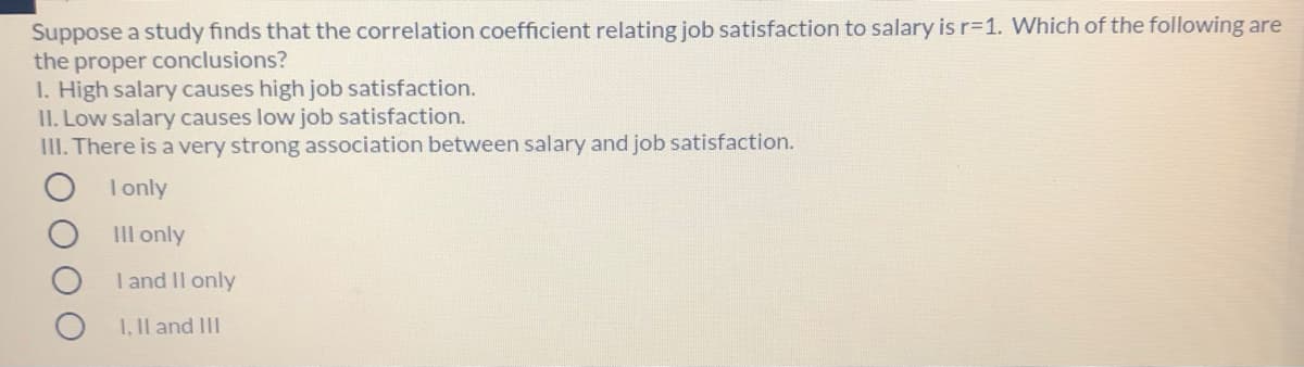 Suppose a study finds that the correlation coefficient relating job satisfaction to salary is r=1. Which of the following are
the proper conclusions?
I. High salary causes high job satisfaction.
II. Low salary causes low job satisfaction.
III. There is a very strong association between salary and job satisfaction.
I only
IIl only
I and Il only
I, Il and III
O O

