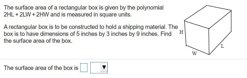 The surface area of a rectangular box is given by the polynomial
2HL + 2LW + 2HW and is measured in square units.
A rectangular box is to be constructed to hold a shipping material. The
box is to have dimensions of 5 inches by 3 inches by 9 inches. Find
the surface area of the box.
H
7.
W
The surface area of the box is
