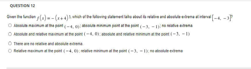 QUESTION 12
Given the function f(x) = - (x+4) 3, which of the following statement talks about its relative and absolute extrema at interval [-4. - 3?
Absolute maximum at the point (-4, 0): absolute minimum point at the point (- 3, – 1); no relative extrema
Absolute and relative maximum at the point (- 4, 0); absolute and relative minimum at the point (– 3, – 1)
There are no relative and absolute extrema.
O Relative maximum at the point (=4, 0); relative minimum at the point (– 3, – 1); no absolute extrema

