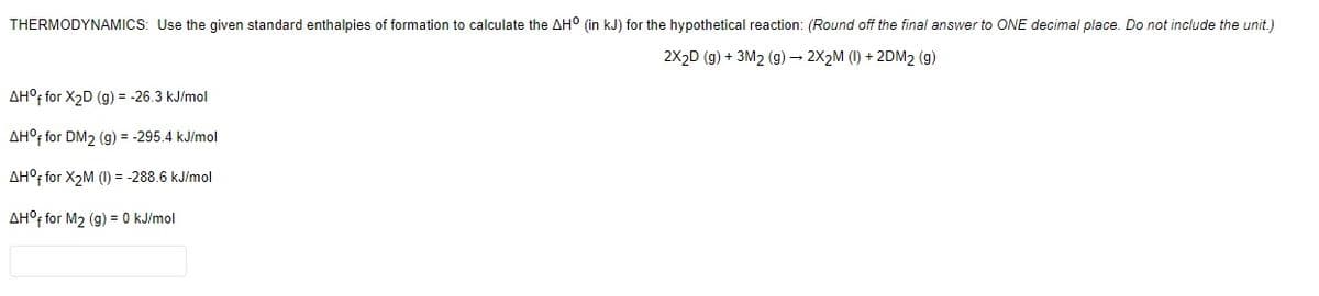 THERMODYNAMICS: Use the given standard enthalpies of formation to calculate the AH° (in kJ) for the hypothetical reaction: (Round off the final answer to ONE decimal place. Do not include the unit.)
2X2D (g) + 3M2 (g) 2X2M (1) + 2DM2
AH°F for X2D (g) = -26.3 kJ/mol
AH°; for DM2 (g) = -295.4 kJ/mol
AH°f for X2M (I) = -288.6 kJ/mol
AH°; for M2 (g) = 0 kJ/mol
