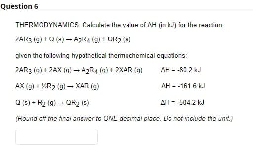 Quèstion 6
THERMODYNAMICS: Calculate the value of AH (in kJ) for the reaction,
2AR3 (g) + Q (s) – A2R4 (g) + QR2 (s)
given the following hypothetical thermochemical equations:
2AR3 (g) + 2AX (g) A2R4 (g) + 2XAR (g)
AH = -80.2 kJ
AX (g) + %R2 (g)- XAR (g)
AH = -161.6 kJ
Q (s) + R2 (g) – QR2 (s)
AH = -504.2 kJ
(Round off the final answer to ONE decimal place. Do not include the unit.)
