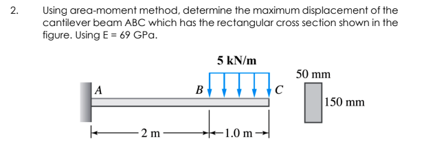 Using area-moment method, determine the maximum displacement of the
cantilever beam ABC which has the rectangular cross section shown in the
figure. Using E = 69 GPa.
5 kN/m
50 mm
A
B
150 mm
2 m-
1.0 m -
2.
